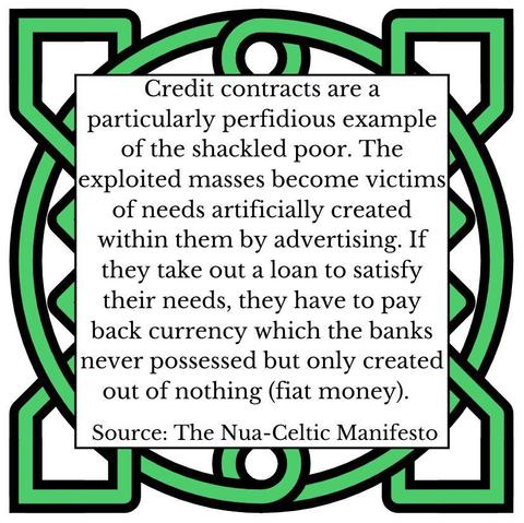 Credit contracts are a particularly perfidious example of the shackled poor. The exploited masses become victims of needs artificially created within them by advertising. If they take out a loan to satisfy their needs, they have to pay back currency which the banks never possessed but only created out of nothing (fiat money). Source: The Nua-Celtic Manifesto