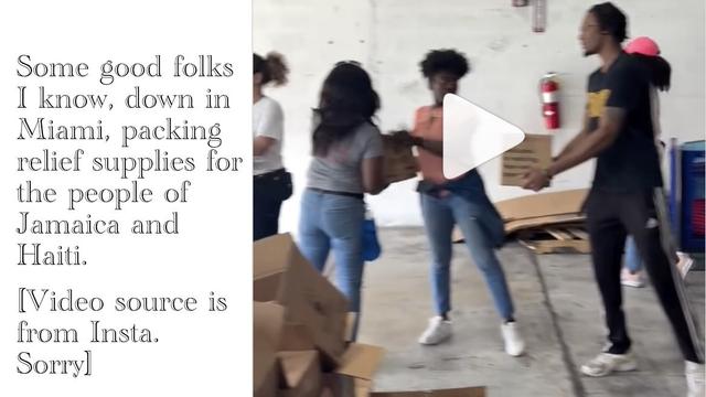 ‘Some good folks I know, down in Miami, packing relief supplies for the people of Jamaica and Haiti. [Video source is from Insta. Sorry]’ 

Music: One Love, by Bob Marley and The Wailers