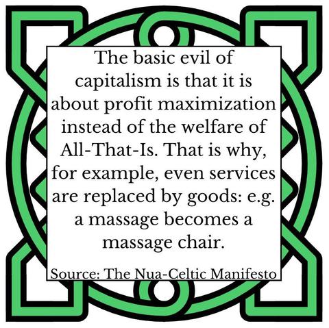 The basic evil of capitalism is that it is about profit maximization instead of the welfare of All-That-Is. That is why, for example, even services are replaced by goods: e.g. a massage becomes a massage chair. Source: The Nua-Celtic Manifesto