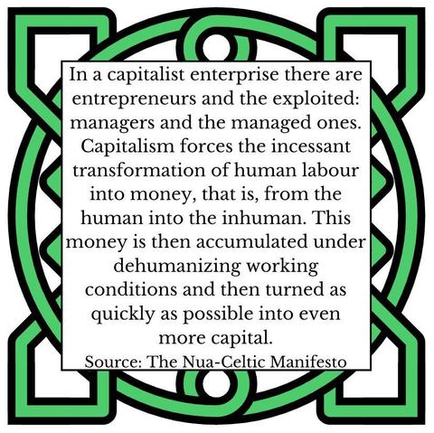 In a capitalist enterprise there are entrepreneurs and the exploited: managers and the managed ones. Capitalism forces the incessant transformation of human labour into money, that is, from the human into the inhuman. This money is then accumulated under dehumanizing working conditions and then turned as quickly as possible into even more capital. Source: The Nua-Celtic Manifesto