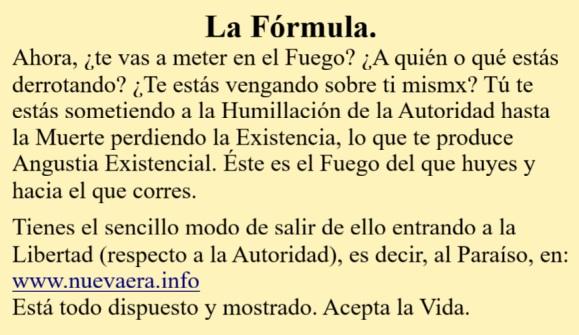 La Fórmula.
Ahora, ¿te vas a meter en el Fuego? ¿A quién o qué estás derrotando? ¿Te estás vengando sobre ti mismx? Tú te estás sometiendo a la Humillación de la Autoridad hasta la Muerte perdiendo la Existencia, lo que te produce Angustia Existencial. Éste es el Fuego del que huyes y hacia el que corres.

Tienes el sencillo modo de salir de ello entrando a la Libertad (respecto a la Autoridad), es decir, al Paraíso, en:
www.nuevaera.info 
Está todo dispuesto y mostrado. Acepta la Vida.