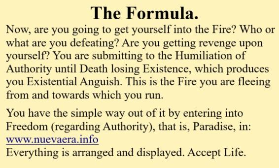 The Formula.
Now, are you going to get yourself into the Fire? Who or what are you defeating? Are you getting revenge upon yourself? You are submitting to the Humiliation of Authority until Death losing Existence, which produces you Existential Anguish. This is the Fire you are fleeing from and towards which you run.

You have the simple way out of it by entering into Freedom (regarding Authority), that is, Paradise, in:
www.nuevaera.info 
Everything is arranged and displayed. Accept Life.