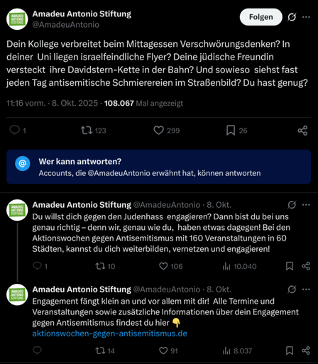 Drei Postings auf Twitter: "Dein Kollege verbreitet beim Mittagessen Verschwörungsdenken? In deiner  Uni liegen israelfeindliche Flyer? Deine jüdische Freundin versteckt  ihre Davidstern-Kette in der Bahn? Und sowieso  siehst fast jeden Tag antisemitische Schmierereien im Straßenbild? Du hast genug?

Du willst dich gegen den Judenhass  engagieren? Dann bist du bei uns genau richtig – denn wir, genau wie du,  haben etwas dagegen! Bei den Aktionswochen gegen Antisemitismus mit 160 Veranstaltungen in 60  Städten, kannst du dich weiterbilden, vernetzen und engagieren!

Engagement fängt klein an und vor allem mit dir!  Alle Termine und Veranstaltungen sowie zusätzliche Informationen über dein Engagement gegen Antisemitismus findest du hier 👇
https://aktionswochen-gegen-antisemitismus.de"