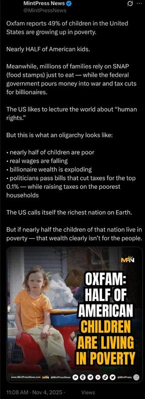 Oxfam reports 49% of children in the United States are growing up in poverty.

Nearly HALF of American kids.

Meanwhile, millions of families rely on SNAP (food stamps) just to eat — while the federal government pours money into war and tax cuts for billionaires.

The US likes to lecture the world about “human rights.”

But this is what an oligarchy looks like: