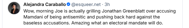Alejandra Caraballo © @esqueer.net - 3h

Wow, morning Joe is actually grilling Jonathan Greenblatt over accusing
Mamdani of being antisemitic and pushing back hard against the
baseless accusations. Amazing what an electoral mandate will do.