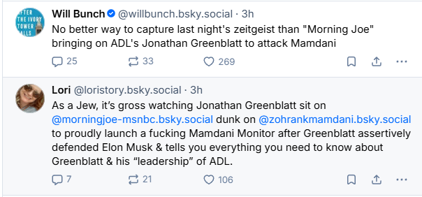 Will Bunch © @willbunch.bsky.social - 3h

No better way to capture last night's zeitgeist than "Morning Joe"
bringing on ADL's Jonathan Greenblatt to attack Mamdani

Qs 2 © 269 oa
Lori @loristory.bsky.social - 3h

As a Jew, it's gross watching Jonathan Greenblatt sit on
@morningjoe-msnbe.bsky.social dunk on @zohrankmamdani.bsky.social
to proudly launch a fucking Mamdani Monitor after Greenblatt assertively
defended Elon Musk & tells you everything you need to know about
Greenblatt & his “leadership” of ADL.

Q7 =a 106 oa