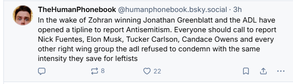 TheHumanPhonebook @humanphonebook.bsky.social - 3h

In the wake of Zohran winning Jonathan Greenblatt and the ADL have
opened a tipline to report Antisemitism. Everyone should call to report
Nick Fuentes, Elon Musk, Tucker Carlson, Candace Owens and every
other right wing group the ad! refused to condemn with the same
intensity they save for leftists