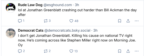 fe) Rude Law Dog @esghound.com - 3h

#2) ol at Jonathan Greenblatt crashing out harder than Bill Ackman the day
after
=} os as [AT

Le) Democrat Cats @democratcats.bsky.social - 3h

1 don't get Jonathan Greenblatt. Killing his cause on national TV right
now. He's coming across like Stephen Miller right now on Morning Joe.
Oy
02 2 IVES) Qa