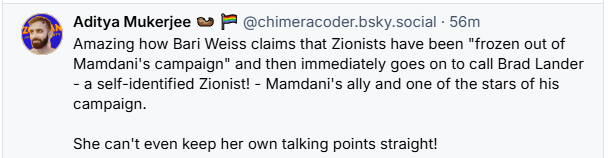 Aditya Mukerjee @ [8 @chimeracoder.bsky.social - 56m

Amazing how Bari Weiss claims that Zionists have been "frozen out of
Mamdani's campaign" and then immediately goes on to call Brad Lander
- a self-identified Zionist! - Mamdani's ally and one of the stars of his
campaign.

She can't even keep her own talking points straight!