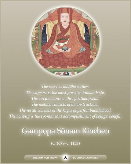 Buddhistdoor Quote for Today:   The cause is buddha-nature. The support is the most precious human body. The circumstance is the spiritual friend. The method consists of his instructions. The result consists of the kayas of perfect buddhahood. The activity is the spontaneous accomplishment of beings’ benefit. — Gampopa Sönam Rinchen (c. 1079–c. 1153)