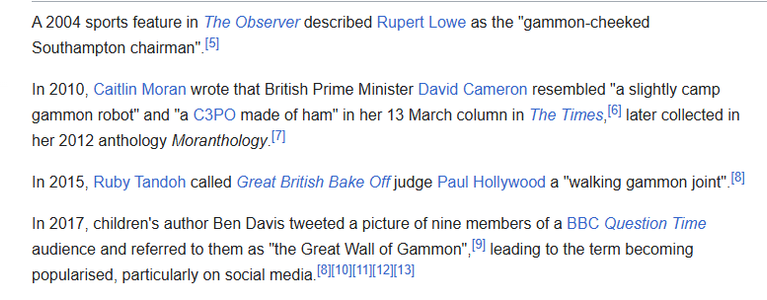 A 2004 sports feature in The Observer described Rupert Lowe as the "gammon-cheeked
Southampton chairman” [5

In 2010, Caitlin Moran wrote that British Prime Minister David Cameron resembled "a slightly camp
‘gammon robot’ and "a C3PO made of ham" in her 13 March column in The Times, later collected in
her 2012 anthology Moranthology.”!

In 2015, Ruby Tandoh called Great British Bake Off judge Paul Hollywood a "walking gammon joint" 2]
In 2017, children's author Ben Davis tweeted a picture of nine members of a BEC Question Time
audience and referred to them as "the Great Wall of Gammon", [¥! leading to the term becoming
popularised, particularly on social media [BI10111112][13]