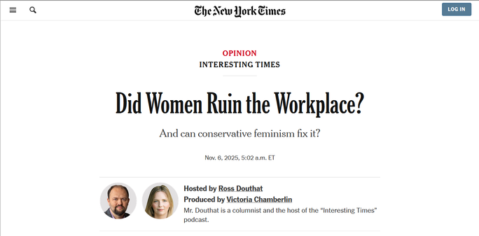 Headline from the New York Times:
Interesting times:
Did Women Ruin the Workplace?

And if so, can conservative feminism fix it?

Nov. 6, 2025
Hosted by Ross Douthat
Produced by Victoria Chamberlin
Mr. Douthat is a columnist and the host of the “Interesting Times” podcast.
