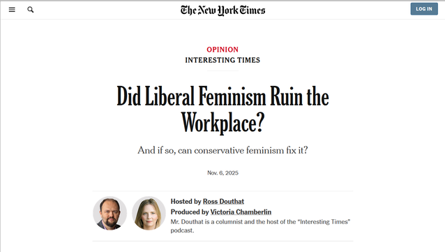 Headline from the New York Times:
Interesting times:
Did Liberal Feminism Ruin the Workplace?

And if so, can conservative feminism fix it?

Nov. 6, 2025
Hosted by Ross Douthat
Produced by Victoria Chamberlin
Mr. Douthat is a columnist and the host of the “Interesting Times” podcast.