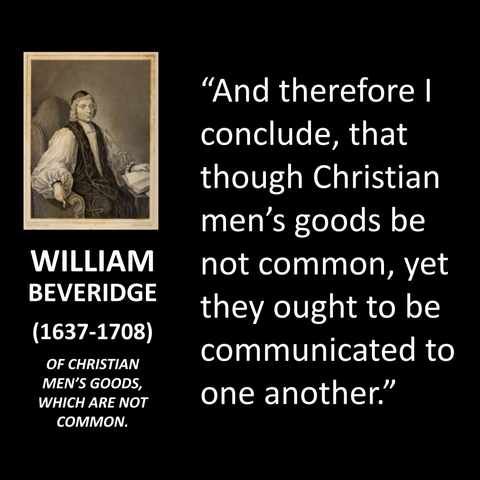 WILLIAM BEVERIDGE (1637-1708) OF CHRISTIAN MEN'S GOODS, WHICH ARE NOT COMMON. "And therefore I conclude, that though Christian men's goods be not common, yet they ought to be communicated to one another."