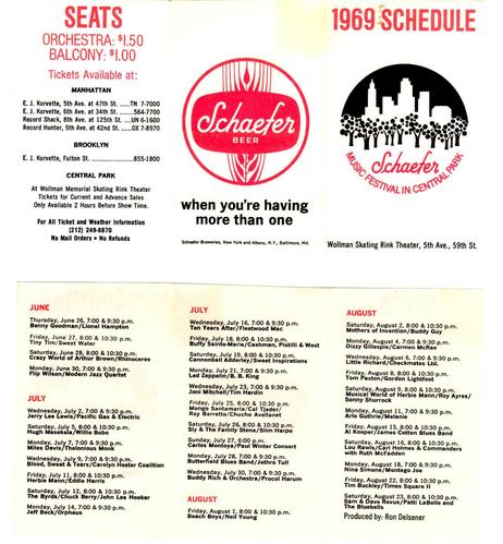 Flyer/brochure for the 1969 Schaefer Music Festival in Central Park, New York.

Too much to type/list, but the top half is a big logo/ad for Schaefer Beer ("when you're having more than one") and one for NYC/Schaefer in Centrak Park.
Lef third (top) is seat prices - Orchestra $1.50 and Balcony $1.00, and the various ticket locations, mostly "Record Shack" and "E.J. Korvette"

Highlights

June performers (some 2 or 3 acts) include:
Benny Goodman / Lionel Hampton 
Crazy World of Arthur Brown
Tiny Tim
Flip Wilson / Modern Jazz Quartet

July shows:
Jerry Lee Lewis
Miles Davis / Thelonious Monk
Blood, Sweat & Tears / CHC
The Birds / Chuck Berry/John Lee Hooker
Jeff Beck / Orpheus
Ten Years After / Fleetwood Mac
Led Zeppelin / B.B. King
Joni Mitchell / Tim Hardin
Sly & The Family Stone / Slim Harpo
Carlos Montoya / Paul Winter Consort
Butterfield Blues Band / Jethro Tull
Buddy Rich & Orchestra / Procol Harem

August shows:

[First up, Aug 1]:  Beach Boys / Neil Young 
Mothers of Invention / Buddy Guy
Dizzy Gillespie /
Little Richard /
Tom Paxton / Gordon Lightfoot
Herbie Mann
Arlo Guthrie / Melanie
Al Kooper / James Cotton Blues Band
Nina Simone
Sam & Dave Review / Patti LaBelle & the Bluebells