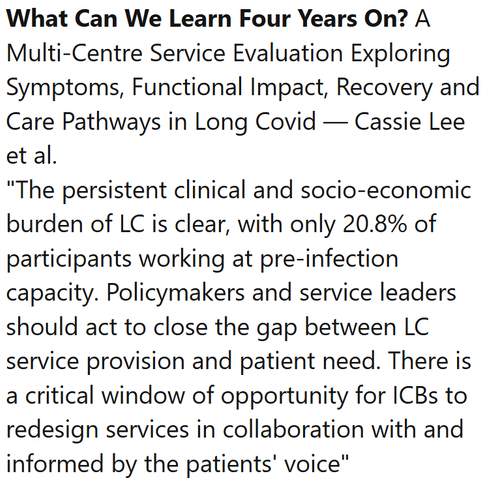 What Can We Learn Four Years On? A Multi-Centre Service Evaluation Exploring Symptoms, Functional Impact, Recovery and Care Pathways in Long Covid — Cassie Lee et al.
"The persistent clinical and socio‐economic burden of LC is clear, with only 20.8% of participants working at pre‐infection capacity. Policymakers and service leaders should act to close the gap between LC service provision and patient need. There is a critical window of opportunity for ICBs to redesign services in collaboration with and informed by the patients' voice"