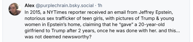 Alex @purplechrain.bsky.social - Th

€ In 2015, a NYTimes reporter received an email from Jeffrey Epstein,
notorious sex trafficker of teen girls, with pictures of Trump & young
women in Epstein's home, claiming that he “gave” a 20-year-old
girlfriend to Trump after 2 years, once he was done with her. and this...
was not deemed newsworthy?