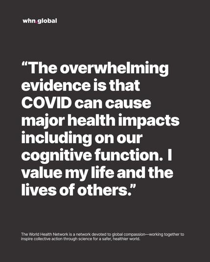 WHN graphic on dark gray with the whn.global logo. Big white quote text:
“The overwhelming evidence is that COVID can cause major health impacts including on our cognitive function. I value my life and the lives of others.”
Footer: “The World Health Network is a network devoted to global compassion—working together to inspire collective action through science for a safer, healthier world.”