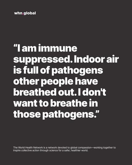 WHN graphic on dark gray with the whn.global logo. Large white quote text:
“I am immune suppressed. Indoor air is full of pathogens other people have breathed out. I don’t want to breathe in those pathogens.”
Footer repeats: “The World Health Network is a network devoted to global compassion—working together to inspire collective action through science for a safer, healthier world.”
