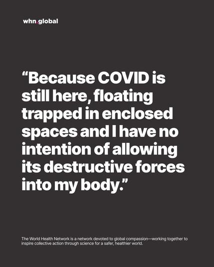 WHN graphic on dark gray with the whn.global logo. Large white quote text:
“Because COVID is still here, floating trapped in enclosed spaces and I have no intention of allowing its destructive forces into my body.”
Footer: “The World Health Network is a network devoted to global compassion—working together to inspire collective action through science for a safer, healthier world.”