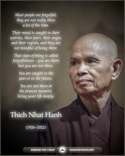 Buddhistdoor Quote for Today:   Most people are forgetful; they are not really there a lot of the time. Their mind is caught in their worries, their fears, their anger, and their regrets, and they are not mindful of being there. That state of being is called forgetfulness—you are there but you are not there. You are caught in the past or in the future. You are not there in the present moment, living your life deeply. — Thich Nhat Hanh (1926–2022)