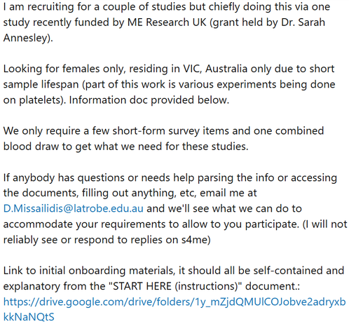 I am recruiting for a couple of studies but chiefly doing this via one study recently funded by ME Research UK (grant held by Dr. Sarah Annesley).

Looking for females only, residing in VIC, Australia only due to short sample lifespan (part of this work is various experiments being done on platelets). Information doc provided below.

We only require a few short-form survey items and one combined blood draw to get what we need for these studies.

If anybody has questions or needs help parsing the info or accessing the documents, filling out anything, etc, email me at D.Missailidis@latrobe.edu.au and we'll see what we can do to accommodate your requirements to allow to you participate. (I will not reliably see or respond to replies on s4me)

Link to initial onboarding materials, it should all be self-contained and explanatory from the "START HERE (instructions)" document.: https://drive.google.com/drive/folders/1y_mZjdQMUlCOJobve2adryxbkkNaNQtS
