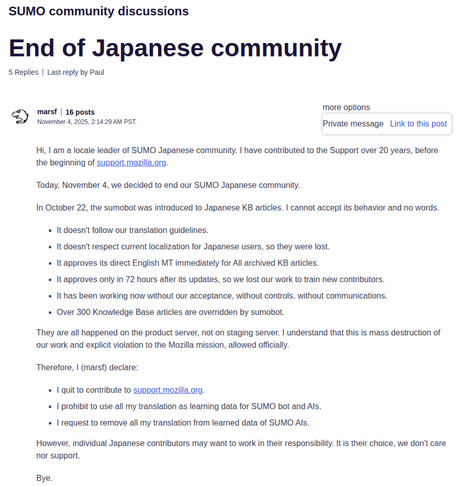A screenshot of support.mozilla.org
Forum name: SUMO community discussions
Title: End of Japanese community
Text by user named marsf that reads:
Hi, I am a locale leader of SUMO Japanese community. I have contributed to the Support over 20 years, before the beginning of support.mozilla.org.
Today, November 4, we decided to end our SUMO Japanese community.
In October 22, the sumobot was introduced to Japanese KB articles. I cannot accept its behavior and no words.
* It doesn't follow our translation guidelines.
* It doesn't respect current localization for Japanese users, so they were lost.
* It approves its direct English MT immediately for All archived KB articles.
* It approves only in 72 hours after its updates, so we lost our work to train new contributors.
* It has been working now without our acceptance, without controls, without communications.
* Over 300 Knowledge Base articles are overridden by sumobot.
They are all happened on the product server, not on staging server. I understand that this is mass destruction of our work and explicit violation to the Mozilla mission, allowed officially.
Therefore, I (marsf) declare:
* I quit to contribute to support.mozilla.org.
* I prohibit to use all my translation as learning data for SUMO bot and AIs.
* I request to remove all my translation from learned data of SUMO AIs.
However, individual Japanese contributors may want to work in their responsibility. It is their choice, we don't care nor support.
Bye.
A screenshot of support.mozilla.org
Forum name: SUMO community discussions
Title: End of Japanese community
Text by user named marsf that reads:
Hi, I am a locale leader of SUMO Japanese community. I have contributed to the Support over 20 years, before the beginning of support.mozilla.org.
Today, November 4, we decided to end our SUMO Japanese community.
In October 22, the sumobot was introduced to Japanese KB articles. I cannot accept its behavior and no words.
* It doesn't follow our translation guidelines.
* It doesn't respect current localization for Japanese users, so they were lost.
* It approves its direct English MT immediately for All archived KB articles.
* It approves only in 72 hours after its updates, so we lost our work to train new contributors.
* It has been working now without our acceptance, without controls, without communications.
* Over 300 Knowledge Base articles are overridden by sumobot.
They are all happened on the product server, not on staging server. I understand that this is mass destruction of our work and explicit violation to the Mozilla mission, allowed officially.
Therefore, I (marsf) declare:
* I quit to contribute to support.mozilla.org.
* I prohibit to use all my translation as learning data for SUMO bot and AIs.
* I request to remove all my translation from learned data of SUMO AIs.
However, individual Japanese contributors may want to work in their responsibility. It is their choice, we don't care nor support.
Bye.
