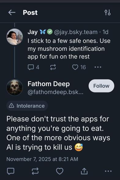 Two skeets, the second labeled for Intolerance
@jay.bsky.team 1d
I stick to a few safe ones. Use my mushroom identification app for fun on the rest
@fathomdeep.bsk...
Please don't trust the apps for anything you're going to eat. One of the more obvious ways Al is trying to kill us Two skeets, the second labeled for Intolerance
@jay.bsky.team 1d
I stick to a few safe ones. Use my mushroom identification app for fun on the rest
@fathomdeep.bsk...
Please don't trust the apps for anything you're going to eat. One of the more obvious ways Al is trying to kill us