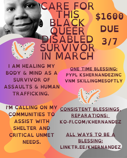 Image description: A black and white photo of a Black woman smiling with large dangle earrings in the upper left corner.

Background is of mauve, sherbet, and light gray gradient puddles, cowrie shells forming hearts adorn the image.

Text reads: Care for this Black queer Disabled survivor in March, $1600 Due 3/7

I am healing my body & mind as a survivor of assaults and human trafficking. I'm calling on my communities to assist with shelter and critical unmet needs. 

One time blessings: Pypl: kshernandezinc,vnm skillingmesoftly

Consistent blessings, reparations: ko-fi.com/khernandez

All Ways to be a blessing: linktr.ee/khernandez

