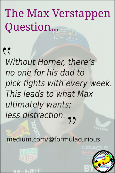 A faded image of Max Verstappen with the following text:
The Max Verstappen Question... "Without Horner, there's no one for his dad to pick fights with every week. This leads to what Max ultimately wants; less distraction"