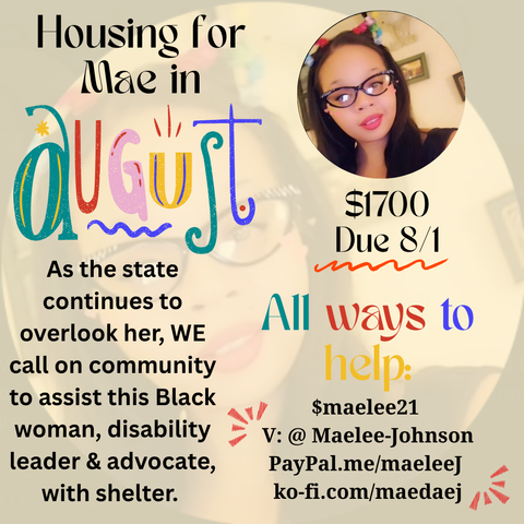 
Image description: A light lilac, the background is a translucent photo of a light skinned Black woman with long hair, glasses, and bright red lipstick. A smaller opaque photo of the same woman sits in the upper right corner. 

Multi-color text reads: Housing for Mae in August, $1700 Due 8/1 

As the state continues to overlook her, WE call on community to assist this Black woman, disability leader, and advocate, with shelter. 

All ways to help: 
CA $maelee21 
V: @ Maelee-johnson 
paypal.me/maeleej 
ko-fi.com/maedaej
