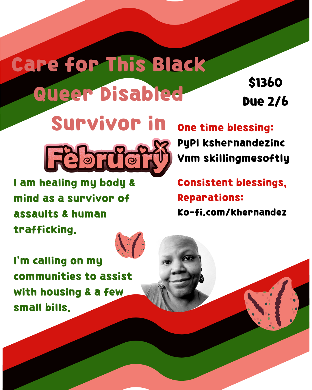 A light rectangle with Black, red, green and pink stripes framing the bottom and top. Cowrie shells form hearts which surround a black and white photo of a Black woman with shaved head and dangle earrings. 

Text reads: Care for this Black Queer Disabled survivor in February. $1360 Due 2/9. 

I am healing my body and mind as a survivor of assaults and human trafficking. 

I'm calling on my communities to assists with housing and a few small bills. 

One time blessing: 

Pypl:kshernandezinc
vnm: skillingmesoftly

Consistent blessings, reparations: Ko-fi.com/khernandez